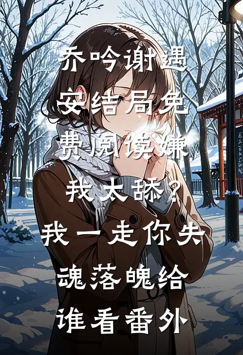 乔吟谢遇安结局免费阅读嫌我太舔？我一走你失魂落魄给谁看番外
