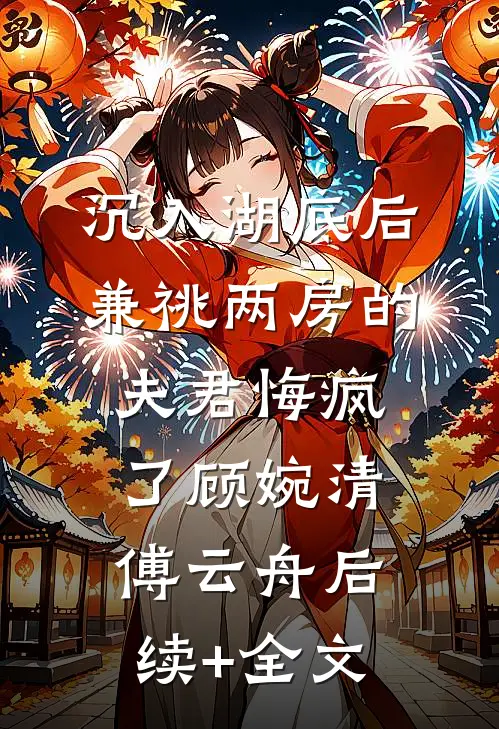 沉入湖底后，兼祧两房的夫君悔疯了顾婉清傅云舟后续+全文