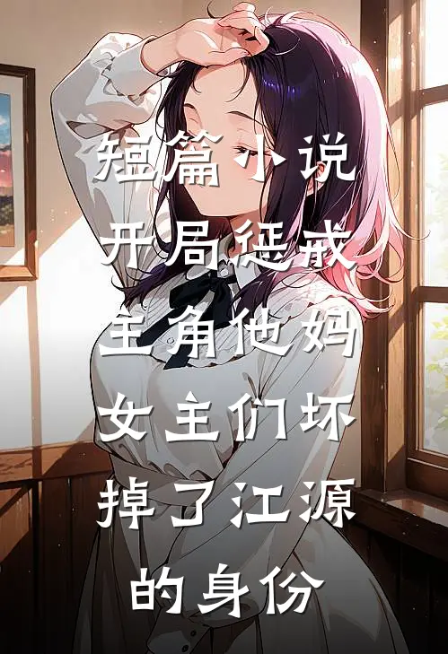 短篇小说开局惩戒主角他妈,女主们坏掉了江源的身份