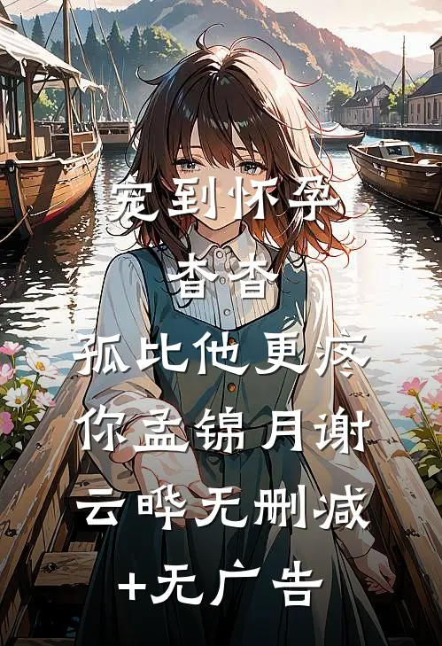 宠到怀孕，杳杳，孤比他更疼你孟锦月谢云晔无删减+无广告