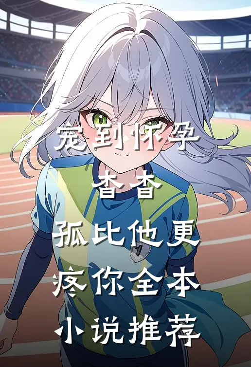 宠到怀孕，杳杳，孤比他更疼你全本小说推荐