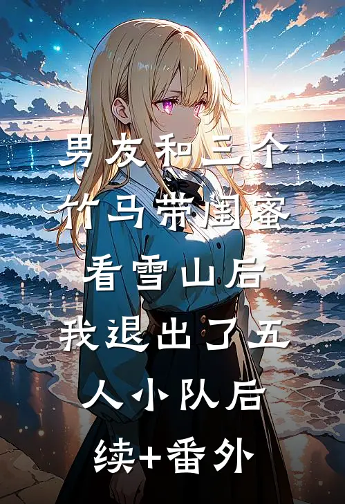男友和三个竹马带闺蜜看雪山后，我退出了五人小队后续+番外