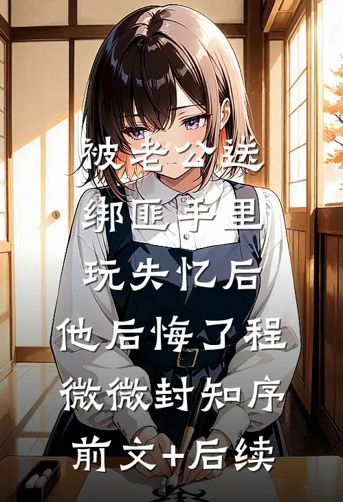 被老公送绑匪手里玩失忆后，他后悔了程微微封知序前文+后续
