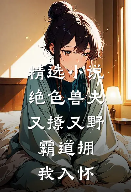 精选绝色兽夫又撩又野,霸道拥我入怀全文阅读