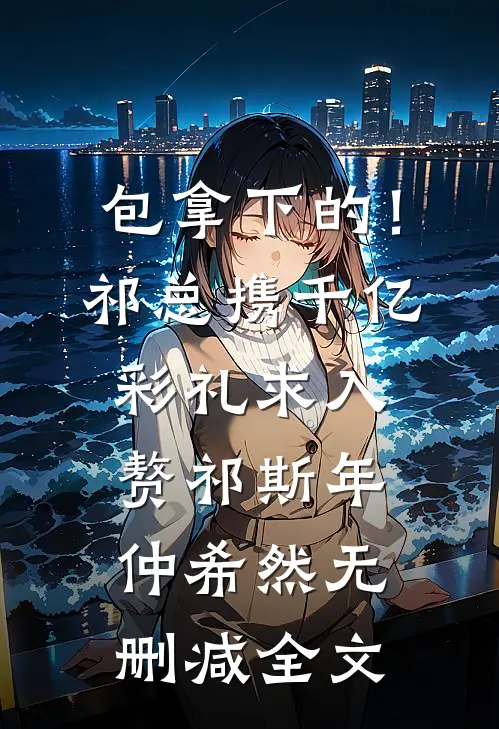包拿下的！祁总携千亿彩礼求入赘祁斯年仲希然无删减全文