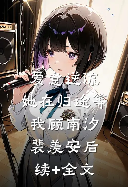 爱意逆流，她在归途等我顾南汐裴羡安后续+全文