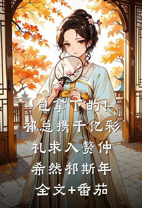 包拿下的！祁总携千亿彩礼求入赘仲希然祁斯年全文+番茄